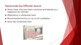 Nationwide Sex Offender Search
 Shows those who have been convicted and labeled as a
registered sex offender
 Obtained on a nationwide basis
 Recommended service to run on all candidates
 Same day turnaround time
 