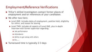 Employment/ReferenceVerifications
 TriCor’s skilled investigators contact former places of
employment and/or references of your candidates
 We offer two tiers:
 Level ONE: includes dates of employment, position held, eligibility
for rehire, and reason for leaving
 Level TWO: includes all aspects of Level ONE, plus in-depth
interview with former supervisor regarding:
 Job performance
 Attendance
 Ability to get along with others
 Etc…..
 Turnaround time is typically 2-3 days
 