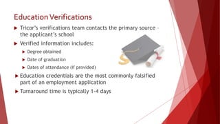 EducationVerifications
 Tricor’s verifications team contacts the primary source –
the applicant’s school
 Verified information includes:
 Degree obtained
 Date of graduation
 Dates of attendance (if provided)
 Education credentials are the most commonly falsified
part of an employment application
 Turnaround time is typically 1-4 days
 