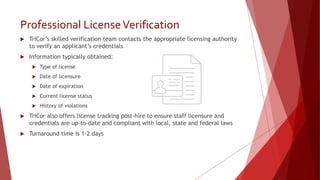 Professional LicenseVerification
 TriCor’s skilled verification team contacts the appropriate licensing authority
to verify an applicant’s credentials
 Information typically obtained:
 Type of license
 Date of licensure
 Date of expiration
 Current license status
 History of violations
 TriCor also offers license tracking post-hire to ensure staff licensure and
credentials are up-to-date and compliant with local, state and federal laws
 Turnaround time is 1-2 days
 