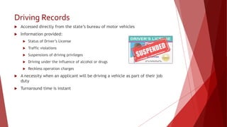 Driving Records
 Accessed directly from the state’s bureau of motor vehicles
 Information provided:
 Status of Driver’s License
 Traffic violations
 Suspensions of driving privileges
 Driving under the influence of alcohol or drugs
 Reckless operation charges
 A necessity when an applicant will be driving a vehicle as part of their job
duty
 Turnaround time is instant
 