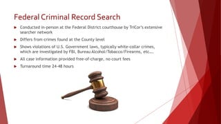 Federal Criminal Record Search
 Conducted in-person at the Federal District courthouse by TriCor’s extensive
searcher network
 Differs from crimes found at the County level
 Shows violations of U.S. Government laws, typically white-collar crimes,
which are investigated by FBI, Bureau Alcohol/Tobacco/Firearms, etc….
 All case information provided free-of-charge, no court fees
 Turnaround time 24-48 hours
 