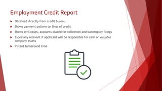 Employment Credit Report
 Obtained directly from credit bureau
 Shows payment pattern on lines of credit
 Shows civil cases, accounts placed for collection and bankruptcy filings
 Especially relevant if applicant will be responsible for cash or valuable
company assets
 Instant turnaround time
 