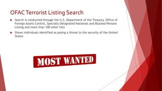 OFACTerrorist Listing Search
 Search is conducted through the U.S. Department of the Treasury, Office of
Foreign Assets Control, Specially Designated Nationals and Blocked Persons
Listing and more than 100 other lists
 Shows individuals identified as posing a threat to the security of the United
States
 