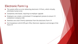 Electronic Form I-9
 The system offers an error-detecting electronic I-9 Form, which virtually
eliminates human error
 Completely web-based, requiring no employer upgrade
 Employers can create a centralized I-9 management process to ensure I-9
compliance company-wide
 Seamless one-click E-Verify submission from the electronic Form I-9
 Full Compliance with 8 CFR part 274a; Electronic signature and storage of the
Form I-9
 