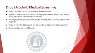 Drug / Alcohol / Medical Screening
 Results reviewed by certified Medical Review Officer
 All types of tests are available including physical exams, urine, hair, breath,
blood, saliva and a variety of instant tests
 Pre-employment, post-accident, onsite, random, DOT, non-DOT, reasonable
suspicion
 Single invoice for background checks and drug/alcohol/medical screening
 Turnaround time 24 to 48 hours
 