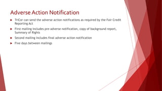 Adverse Action Notification
 TriCor can send the adverse action notifications as required by the Fair Credit
Reporting Act
 First mailing includes pre-adverse notification, copy of background report,
Summary of Rights
 Second mailing includes final adverse action notification
 Five days between mailings
 