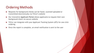 Ordering Methods
 Requests for background checks can be faxed, scanned/uploaded or
transmitted electronically via TriCor’s website
 Our innovative Applicant Portal allows applicants to request their own
background check via secure website
 TriCor can integrate with your Applicant Tracking System (ATS) for one-click
ordering
 Once the report is complete, an email notification is sent to the user
 