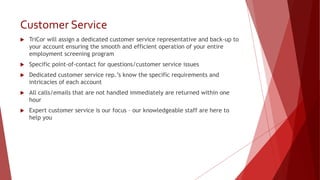 Customer Service
 TriCor will assign a dedicated customer service representative and back-up to
your account ensuring the smooth and efficient operation of your entire
employment screening program
 Specific point-of-contact for questions/customer service issues
 Dedicated customer service rep.’s know the specific requirements and
intricacies of each account
 All calls/emails that are not handled immediately are returned within one
hour
 Expert customer service is our focus – our knowledgeable staff are here to
help you
 