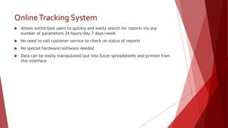 OnlineTracking System
 Allows authorized users to quickly and easily search for reports via any
number of parameters 24 hours/day 7 days/week
 No need to call customer service to check on status of reports
 No special hardware/software needed
 Data can be easily manipulated/put into Excel spreadsheets and printed from
this interface
 
