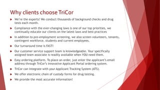Why clients chooseTriCor
 We’re the experts! We conduct thousands of background checks and drug
tests each month.
 Compliance with the ever-changing laws is one of our top priorities, we
continually educate our clients on the latest laws and best practices
 In addition to pre-employment screening, we also screen volunteers, tenants,
contingent workforce, students and current employees.
 Our turnaround time is FAST!
 Our customer service support team is knowledgeable. Your specifically
assigned team associate is readily available when YOU need them.
 Easy ordering platform. To place an order, just enter the applicant’s email
address through TriCor’s innovative Applicant Portal ordering system.
 TriCor can integrate with your Applicant Tracking System (ATS).
 We offer electronic chain of custody forms for drug testing.
 We provide the most accurate information!
 