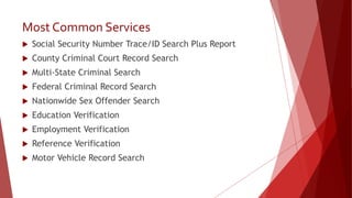 Most Common Services
 Social Security Number Trace/ID Search Plus Report
 County Criminal Court Record Search
 Multi-State Criminal Search
 Federal Criminal Record Search
 Nationwide Sex Offender Search
 Education Verification
 Employment Verification
 Reference Verification
 Motor Vehicle Record Search
 