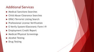 Additional Services
 Medical Sanctions Searches
 Child Abuse Clearance Searches
 OFAC/Terrorist Listing Search
 Professional License Verification
 E-Verify System/Electronic Form I-9
 Employment Credit Report
 Medical/Physical Screenings
 Alcohol Testing
 Drug Testing
 