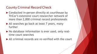 County Criminal Record Check
 Conducted in-person directly at courthouse by
TriCor’s extensive court researcher network of
more than 2,000 criminal record professionals
 All searches go back at least 7 years, many
further
 No database information is ever used, only real-
time court searches
 All criminal records are re-verified with the court
 
