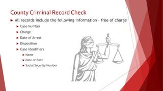 County Criminal Record Check
 All records include the following information – free of charge
 Case Number
 Charge
 Date of Arrest
 Disposition
 Case Identifiers
 Name
 Date of Birth
 Social Security Number
 