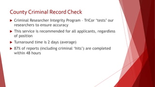 County Criminal Record Check
 Criminal Researcher Integrity Program – TriCor ‘tests’ our
researchers to ensure accuracy
 This service is recommended for all applicants, regardless
of position
 Turnaround time is 2 days (average)
 87% of reports (including criminal ‘hits’) are completed
within 48 hours
 