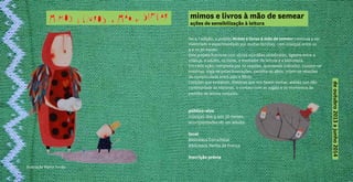 ilustração Marta Torrão
deoutubro2013ajunho2014
mimos e livros à mão de semear
ações de sensibilização à leitura
Na 4.ª edição, o projeto Mimos e livros à mão de semear continua a ser
vivenciado e experimentado por muitas famílias, com crianças entre os
9 e os 36 meses.
Este projeto funciona com vários «cordões umbilicais», ligados entre a
criança, o adulto, os livros, o mediador de leitura e a biblioteca.
Em cada ação, composta por 10 sessões, quinzenais (sábado), contam-se
histórias, viaja-se pelas ilustrações, partilha-se afeto, criam-se relações
de cumplicidade entre pais e filhos.
Canções que embalam, histórias que nos fazem sonhar, ateliês que dão
continuidade às histórias, o contato com as vogais e os momentos de
partilha de leitura conjunta.
público-alvo
crianças dos 9 aos 36 meses,
acompanhadas de um adulto
local
Biblioteca Coruchéus
Biblioteca Penha de França
inscrição prévia
 