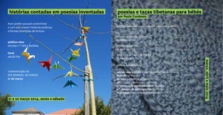 Num jardim pousam andorinhas
e com elas trazem histórias poéticas
e formas divertidas de brincar.
público-alvo
escolas 1.º CEB e famílias
local
estufa fria
comemoração do
DIA MUNDIAL DA POESIA
21 de março
histórias contadas em poesias inventadas
21 e 22 março 2014, sexta e sábado
poesias e taças tibetanas para bébés
por Paulo Condessa
Viagem sensorial ultra relaxante para pais e filhos.
Biblioteca Orlando Ribeiro
29 março, às 16h
Biblioteca Camões
12 abril, às 10h30
Biblioteca da Penha de França
17 maio, às 16h
sempre aos sábados
público-alvo grávidas e pais com bebés até aos 3 anos
duração 30 minutos
9€ adulto e criança, p/ sessão
2€ por cada adulto extra, p/ sessão
n.º mínimo de participantes 10 pessoas
n.º máximo de participantes 20 pessoas
inscrições paulocondessa@gmail.com
março,abrilemaio2014
 