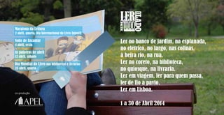 Dia Mundial do Livro nas bibliotecas e livrarias
23 abril, quarta
Maratona da Leitura
2 abril, quarta, Dia Internacional do Livro Infantil
Noite de Encantar
4 abril, sexta
As palavras de abril
12 abril, sábado
co-produção
Ler no banco de jardim, na esplanada,
no elétrico, no largo, nas colinas,
à beira rio, na rua.
Ler no coreto, na biblioteca,
no quiosque, na livraria.
Ler em viagem, ler para quem passa,
ler de fio a pavio.
Ler em Lisboa.
1 a 30 de Abril 2014
 