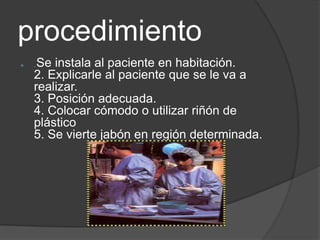 procedimiento
   .Se instala al paciente en habitación.
    2. Explicarle al paciente que se le va a
    realizar.
    3. Posición adecuada.
    4. Colocar cómodo o utilizar riñón de
    plástico
    5. Se vierte jabón en región determinada.
 