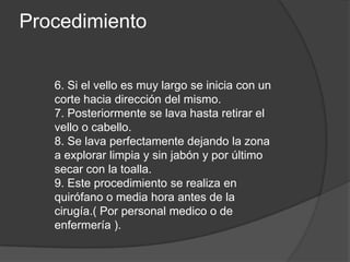 Procedimiento


   6. Si el vello es muy largo se inicia con un
   corte hacia dirección del mismo.
   7. Posteriormente se lava hasta retirar el
   vello o cabello.
   8. Se lava perfectamente dejando la zona
   a explorar limpia y sin jabón y por último
   secar con la toalla.
   9. Este procedimiento se realiza en
   quirófano o media hora antes de la
   cirugía.( Por personal medico o de
   enfermería ).
 