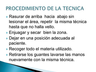 Rasurar de arriba hacia abajo sin
lesionar el área, repetir la misma técnica
hasta que no halla vello.
 Enjuagar y secar bien la zona.
 Dejar en una posición adecuada al
paciente.
 Recoger todo el materia utilizado.
 Retirarse los guantes lavarse las manos
nuevamente con la misma técnica.


 