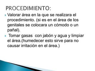 Valorar área en la que se realizara el
procedimiento. (si es en el área de los
genitales se colocara un cómodo o un
pañal).
 Tomar gasas con jabón y agua y limpiar
el área.(humedecer esto sirve para no
causar irritación en el área.)


 