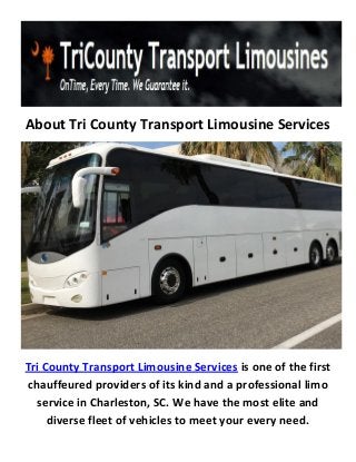 About Tri County Transport Limousine Services
Tri County Transport Limousine Services is one of the first
chauffeured providers of its kind and a professional limo
service in Charleston, SC. We have the most elite and
diverse fleet of vehicles to meet your every need.
 