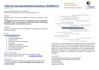 Taller de Interoperabilidad semántica: SNOMED CT
3a edición 2012

Tecnocampus Mataró-Maresme, 3 y 4 Octubre 2012
Miércoles 3 de 9:00 a 14:00 y de 15:00 a 17:00, jueves 4 de 9:00 a 14:00

Objetivos
Entender qué es y para qué sirve SNOMED CT. Conocer su estructura y cómo
usarlo.
Esta edición del curso también tiene como objetivo presentar los subconjuntos
de SNOMED CT que se han creado para HC3 (Historia Clínica Compartida de
Catalunya) y explicar cómo implantarlos y usarlos.

Dirigido a
Expertos en documentación clínica y responsables de integración de sistemas de
información de salud.

Temario
Programa detallado del curso
   1. Tipos de lenguaje
   2. Introducción a SNOMED CT
   3. CliniClue i SNOB
   4. Subconjuntos, mapeos y extensiones
   5. Cas práctico                                                               El CCI-TCM (El Centre de Competències d’Integració del Tecnocampus Mataró
   6. Navegación por SNOMED CT                                                   Maresme) es un centro de R+D+I que promueve la aplicación de las TIC en el
   7. Pre-coordinación y post-coordinación                                       sector sanitario y da soporte a centros proveedores, empresas y administraciones
   8. Herramientas, visión general                                               públicas en un ámbito internacional. El grupo desarrolla su actividad alrededor de
   9. Gestión de SNOMED CT                                                       estándares que favorezcan la interoperabilidad y la integración de sistemas y
                                                                                 dispositivos, incluyendo la terminología y los vocabularios controlados como
Precio i inscripciones                                                           SNOMED CT.
Antes del 15 de setiembre: 220€, a partir del 15 de setiembre: 250€.
Plazas limitadas: máximo 15 alumnos            Formulario de inscripción         Profesorado
                                                                                 Carlos Gallego (Oficina d’Estàndards i Interoperabilitat)
Acreditación                                                                     Raimundo Lozano (Informática Médica Hospital Clínic)
Se expedirá un diploma de asistencia y aprovechamiento a los alumnos. Este       Toni Mas (BITAC)
curso está homologado por la Oficina d’Estàndards i Interoperabilitat de la      Elisa Asensio (BITAC)
Fundación TicSalut.                                                              Ariadna Rius (CCI-TCM)
 