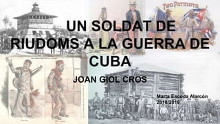 UN SOLDAT DE
RIUDOMS A LA GUERRA DE
CUBA
JOAN GIOL CROS
Marta Escoda Alarcón
2018/2019
 
