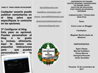 UNIVERSIDAD DE PANAMÁ
                                                              CENTRO REGIONAL UNIVERSITARIO
                                                                     DE PANAMÁ OESTE
PASO 3º PARA CREAR UN BLOGGER        Egni26@gmail.com             FACULTAD DE EDUCACIÓN
                                                                 POST GRADO EN DOCENCIA
Cualquier usuario puede           Castillero-m@yahoo.com
                                                                         SUPERIOR

publicar comentarios en                                        COMUNICACIÓN Y TECNOLOGÍA
                                vianca_bernal05@hotmail.com
el   blog    salvo   que                                              EDUCATIVA

especifiques lo contrario        ginaricaurte@hotmail.com                 Tema:
en las opciones.
                                   jaimeviex@gmail.com           Como crear un Blogger
3º Configurar el blog                                                  Facilitador:
Este paso es opcional.
Puedes personalizar el                                           Magíster Bertha Ayala de
blog    a    tu     gusto                                               Medrano

o, incluso, eliminarlo.
Aquí te damos una                                                   PARTICIPANTES:
pequeñas indicaciones
                                                                      Egno Viquez
para       que    puedas                                            Marcial Castillero
personalizarlo    si   te                                             Vianca Bernal
interesa.                                                           Georgina Ricaurte
                                                                     Jaime González



                                                               Panamá, 19 de noviembre de
                                                                          2011
 