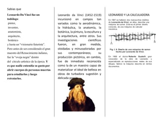 Sabias que
Leonardo Da Vinci fue un
todólogo:
pintor,
inventor,
anatomista,
arquitecto,
botánico
y hasta un “visionario futurista”.
Pero antes de serconsideradoelgran
maestro delRenacimiento italiano,
fue la “oveja negra”dentro
del círculo artístico de la época. Y
es que nadie entendía su gustopor
abrir cuerpos depersonas muertas
paraestudiarlos y luego
retratarlos.
Leonardo da Vinci (1452-1519)
incursionó en campos tan
variados como la aerodinámica,
la hidráulica, la anatomía, la
botánica, la pintura, la escultura y
la arquitectura, entre otros. Sus
investigaciones científicas
fueron, en gran medida,
olvidadas y minusvaloradas por
sus contemporáneos; su
producción pictórica, en cambio,
fue de inmediato reconocida
como la de un maestro capaz de
materializar el ideal de belleza en
obras de turbadora sugestión y
delicada poesía.
LEONARDO Y LA CALCULADORA
En 1967 se hallaron dos manuscritos inéditos
de Leonardo da Vinci, en ellos, describe una
máquina de sumar. Este es el primer diseño
conocido, de una máquina de calcular
mecánica.
Fig. I. 6. Diseño de una máquina de sumar
hecho por Leonardo da Vinci.
En 1968 el doctor Roberto Guatelli, gran
conocedor de la obra de Leonardo y
especializado en reproducciones reales de sus
dibujos, fabricó la máquina descrita en dichos
documentos.
 