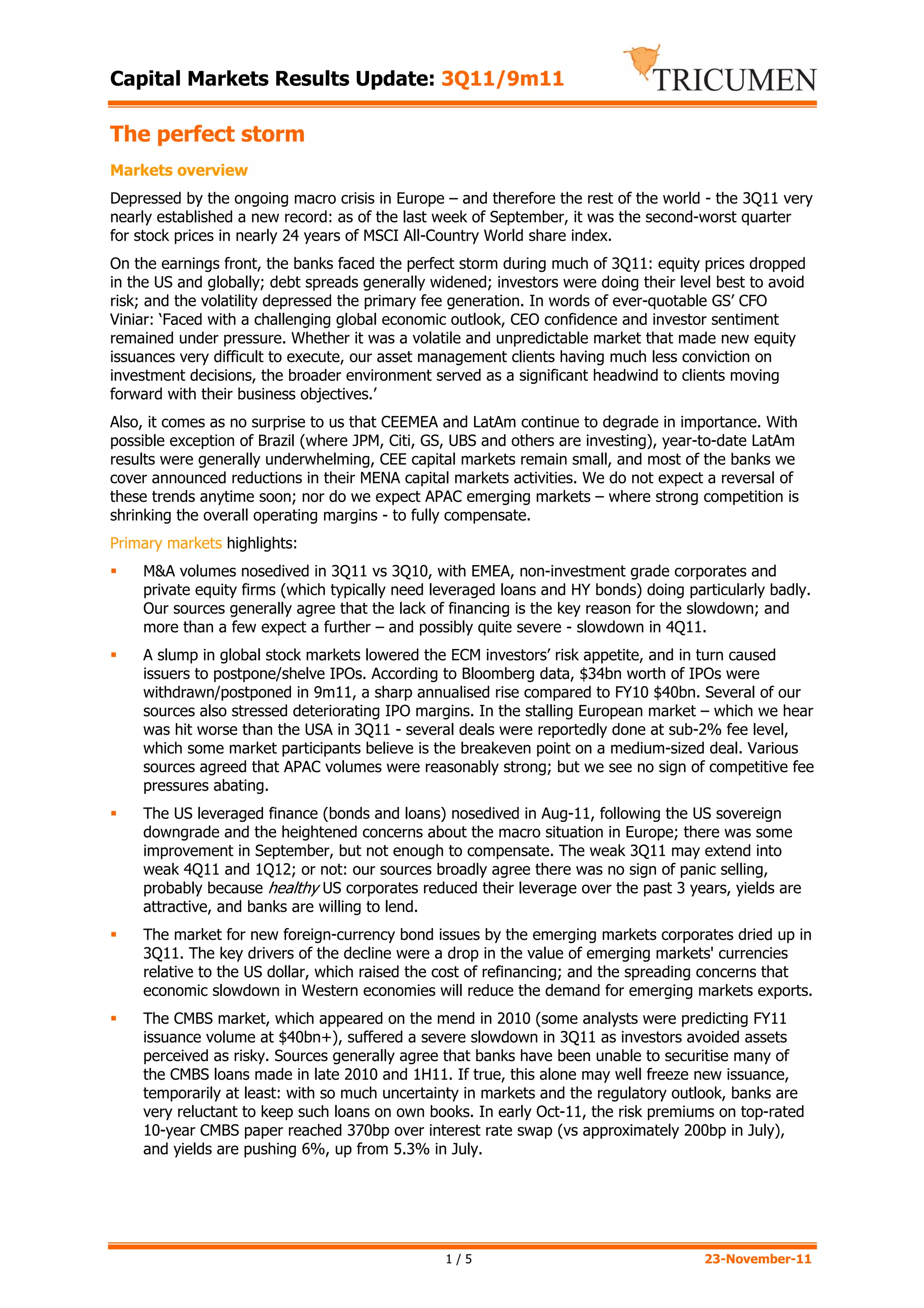 Capital Markets Results Update: 3Q11/9m11

The perfect storm
Markets overview
Depressed by the ongoing macro crisis in Europe – and therefore the rest of the world - the 3Q11 very
nearly established a new record: as of the last week of September, it was the second-worst quarter
for stock prices in nearly 24 years of MSCI All-Country World share index.
On the earnings front, the banks faced the perfect storm during much of 3Q11: equity prices dropped
in the US and globally; debt spreads generally widened; investors were doing their level best to avoid
risk; and the volatility depressed the primary fee generation. In words of ever-quotable GS’ CFO
Viniar: ‘Faced with a challenging global economic outlook, CEO confidence and investor sentiment
remained under pressure. Whether it was a volatile and unpredictable market that made new equity
issuances very difficult to execute, our asset management clients having much less conviction on
investment decisions, the broader environment served as a significant headwind to clients moving
forward with their business objectives.’
Also, it comes as no surprise to us that CEEMEA and LatAm continue to degrade in importance. With
possible exception of Brazil (where JPM, Citi, GS, UBS and others are investing), year-to-date LatAm
results were generally underwhelming, CEE capital markets remain small, and most of the banks we
cover announced reductions in their MENA capital markets activities. We do not expect a reversal of
these trends anytime soon; nor do we expect APAC emerging markets – where strong competition is
shrinking the overall operating margins - to fully compensate.
Primary markets highlights:
    M&A volumes nosedived in 3Q11 vs 3Q10, with EMEA, non-investment grade corporates and
    private equity firms (which typically need leveraged loans and HY bonds) doing particularly badly.
    Our sources generally agree that the lack of financing is the key reason for the slowdown; and
    more than a few expect a further – and possibly quite severe - slowdown in 4Q11.
    A slump in global stock markets lowered the ECM investors’ risk appetite, and in turn caused
    issuers to postpone/shelve IPOs. According to Bloomberg data, $34bn worth of IPOs were
    withdrawn/postponed in 9m11, a sharp annualised rise compared to FY10 $40bn. Several of our
    sources also stressed deteriorating IPO margins. In the stalling European market – which we hear
    was hit worse than the USA in 3Q11 - several deals were reportedly done at sub-2% fee level,
    which some market participants believe is the breakeven point on a medium-sized deal. Various
    sources agreed that APAC volumes were reasonably strong; but we see no sign of competitive fee
    pressures abating.
    The US leveraged finance (bonds and loans) nosedived in Aug-11, following the US sovereign
    downgrade and the heightened concerns about the macro situation in Europe; there was some
    improvement in September, but not enough to compensate. The weak 3Q11 may extend into
    weak 4Q11 and 1Q12; or not: our sources broadly agree there was no sign of panic selling,
    probably because healthy US corporates reduced their leverage over the past 3 years, yields are
    attractive, and banks are willing to lend.
    The market for new foreign-currency bond issues by the emerging markets corporates dried up in
    3Q11. The key drivers of the decline were a drop in the value of emerging markets' currencies
    relative to the US dollar, which raised the cost of refinancing; and the spreading concerns that
    economic slowdown in Western economies will reduce the demand for emerging markets exports.
    The CMBS market, which appeared on the mend in 2010 (some analysts were predicting FY11
    issuance volume at $40bn+), suffered a severe slowdown in 3Q11 as investors avoided assets
    perceived as risky. Sources generally agree that banks have been unable to securitise many of
    the CMBS loans made in late 2010 and 1H11. If true, this alone may well freeze new issuance,
    temporarily at least: with so much uncertainty in markets and the regulatory outlook, banks are
    very reluctant to keep such loans on own books. In early Oct-11, the risk premiums on top-rated
    10-year CMBS paper reached 370bp over interest rate swap (vs approximately 200bp in July),
    and yields are pushing 6%, up from 5.3% in July.




                                                 1/5                                   23-November-11
 
