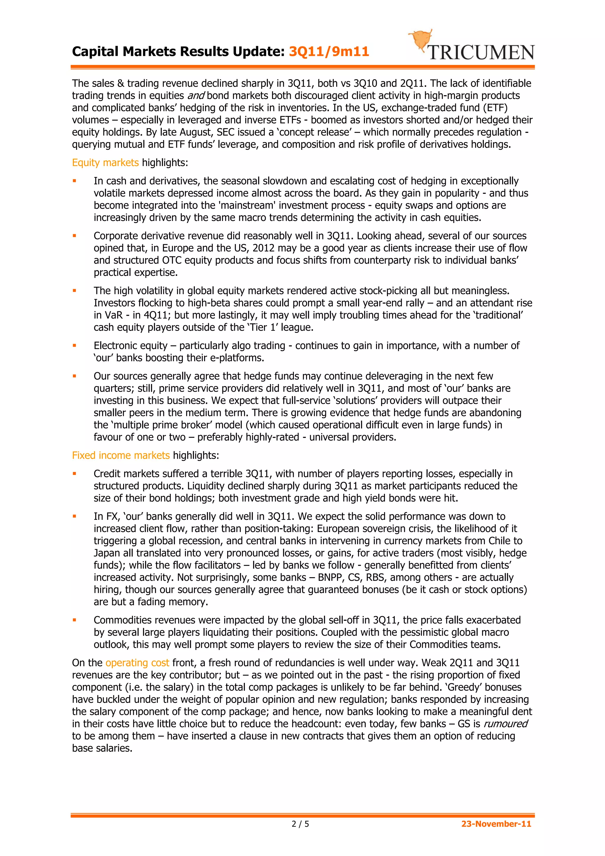 Capital Markets Results Update: 3Q11/9m11

The sales & trading revenue declined sharply in 3Q11, both vs 3Q10 and 2Q11. The lack of identifiable
trading trends in equities and bond markets both discouraged client activity in high-margin products
and complicated banks’ hedging of the risk in inventories. In the US, exchange-traded fund (ETF)
volumes – especially in leveraged and inverse ETFs - boomed as investors shorted and/or hedged their
equity holdings. By late August, SEC issued a ‘concept release’ – which normally precedes regulation -
querying mutual and ETF funds’ leverage, and composition and risk profile of derivatives holdings.
Equity markets highlights:
    In cash and derivatives, the seasonal slowdown and escalating cost of hedging in exceptionally
    volatile markets depressed income almost across the board. As they gain in popularity - and thus
    become integrated into the 'mainstream' investment process - equity swaps and options are
    increasingly driven by the same macro trends determining the activity in cash equities.
    Corporate derivative revenue did reasonably well in 3Q11. Looking ahead, several of our sources
    opined that, in Europe and the US, 2012 may be a good year as clients increase their use of flow
    and structured OTC equity products and focus shifts from counterparty risk to individual banks’
    practical expertise.
    The high volatility in global equity markets rendered active stock-picking all but meaningless.
    Investors flocking to high-beta shares could prompt a small year-end rally – and an attendant rise
    in VaR - in 4Q11; but more lastingly, it may well imply troubling times ahead for the ‘traditional’
    cash equity players outside of the ‘Tier 1’ league.
    Electronic equity – particularly algo trading - continues to gain in importance, with a number of
    ‘our’ banks boosting their e-platforms.
    Our sources generally agree that hedge funds may continue deleveraging in the next few
    quarters; still, prime service providers did relatively well in 3Q11, and most of ‘our’ banks are
    investing in this business. We expect that full-service ‘solutions’ providers will outpace their
    smaller peers in the medium term. There is growing evidence that hedge funds are abandoning
    the ‘multiple prime broker’ model (which caused operational difficult even in large funds) in
    favour of one or two – preferably highly-rated - universal providers.
Fixed income markets highlights:
    Credit markets suffered a terrible 3Q11, with number of players reporting losses, especially in
    structured products. Liquidity declined sharply during 3Q11 as market participants reduced the
    size of their bond holdings; both investment grade and high yield bonds were hit.
    In FX, ‘our’ banks generally did well in 3Q11. We expect the solid performance was down to
    increased client flow, rather than position-taking: European sovereign crisis, the likelihood of it
    triggering a global recession, and central banks in intervening in currency markets from Chile to
    Japan all translated into very pronounced losses, or gains, for active traders (most visibly, hedge
    funds); while the flow facilitators – led by banks we follow - generally benefitted from clients’
    increased activity. Not surprisingly, some banks – BNPP, CS, RBS, among others - are actually
    hiring, though our sources generally agree that guaranteed bonuses (be it cash or stock options)
    are but a fading memory.
    Commodities revenues were impacted by the global sell-off in 3Q11, the price falls exacerbated
    by several large players liquidating their positions. Coupled with the pessimistic global macro
    outlook, this may well prompt some players to review the size of their Commodities teams.
On the operating cost front, a fresh round of redundancies is well under way. Weak 2Q11 and 3Q11
revenues are the key contributor; but – as we pointed out in the past - the rising proportion of fixed
component (i.e. the salary) in the total comp packages is unlikely to be far behind. ‘Greedy’ bonuses
have buckled under the weight of popular opinion and new regulation; banks responded by increasing
the salary component of the comp package; and hence, now banks looking to make a meaningful dent
in their costs have little choice but to reduce the headcount: even today, few banks – GS is rumoured
to be among them – have inserted a clause in new contracts that gives them an option of reducing
base salaries.




                                                 2/5                                   23-November-11
 