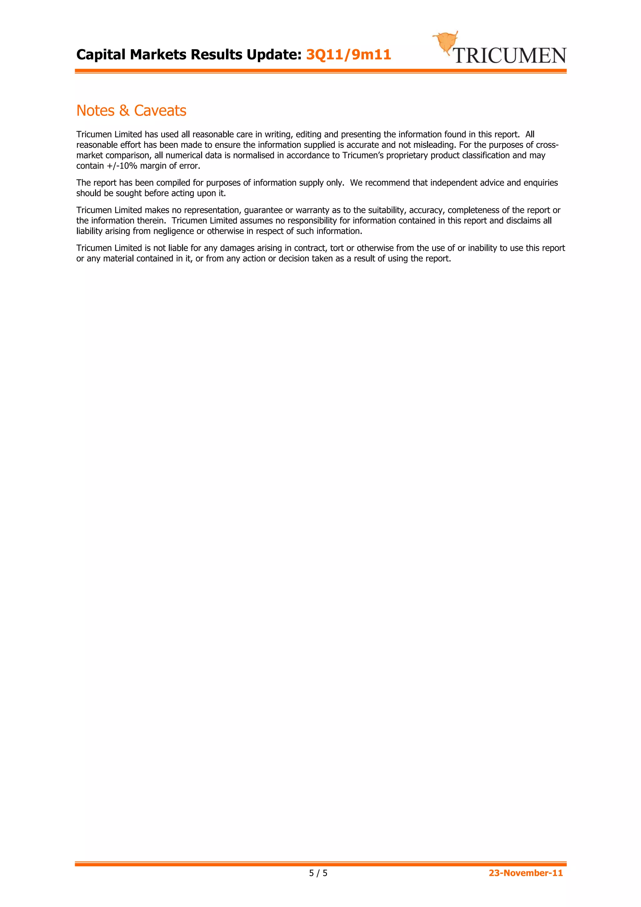 Capital Markets Results Update: 3Q11/9m11



Notes & Caveats
Tricumen Limited has used all reasonable care in writing, editing and presenting the information found in this report. All
reasonable effort has been made to ensure the information supplied is accurate and not misleading. For the purposes of cross-
market comparison, all numerical data is normalised in accordance to Tricumen’s proprietary product classification and may
contain +/-10% margin of error.
The report has been compiled for purposes of information supply only. We recommend that independent advice and enquiries
should be sought before acting upon it.
Tricumen Limited makes no representation, guarantee or warranty as to the suitability, accuracy, completeness of the report or
the information therein. Tricumen Limited assumes no responsibility for information contained in this report and disclaims all
liability arising from negligence or otherwise in respect of such information.
Tricumen Limited is not liable for any damages arising in contract, tort or otherwise from the use of or inability to use this report
or any material contained in it, or from any action or decision taken as a result of using the report.




                                                               5/5                                              23-November-11
 