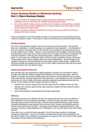 Approaches
© Tricumen Limited 2015. All rights reserved.
1 / 6 SW / CF / 10 September 2015
Future Business Models in Wholesale Banking
Part 1: Macro Business Models
In an environment of shrinking margins, capital and liquidity constraints, and efficiency
challenges, banks are rethinking their wholesale banking operating model.
We see four distinct models emerging, centred around: (1) global universal banking, (2) global
investment banking & wealth management, (3) a blend of electronic and high margin business,
and (4) regional universal banking.
Whichever strategy is adopted, efficient client coverage, tech & ops excellence and clarity of
strategy will be key for success.
As the new regulatory environment settles into place, it has become clear that old banking business
models are having to change. In this paper, we look at the attributes of successful emerging models.
Shrinking Margins
One of the most significant changes in the new norm has been shrinking margins. This has been
driven by a combination of market regulation, low volatility and bank regulation. In the aftermath of
the crisis, regulators have been keen to make markets more transparent, promoting price discovery
through systems such as TRACE. However, as price transparency has increased, so bid-offer spreads
have decreased. At the same time, moves to require the use of SEFs and CCPs has increased the use
of electronic platforms, which has also compressed spreads. Volatility has also not been kind to
banks. In many areas, low volatility has made it harder for banks to generate revenues off the back
of client trades while in others, volatility spikes have caused trading losses. Banks have also found
regulators frowning on 'principal' business and encouraging 'agency' trading models. LIBOR and FX
rate fixing scandals have played their part in this, as have capital requirements that have led to banks
shedding inventory from their balance sheets.
Capital and Liquidity Constraints
More generally, the new requirements of global regulations (including, but not limited to, Basel 3,
leverage, LCR, NSFR and G-SIB surcharges) have led banks to review their businesses. Revenue
creation is no longer the key goal; instead, banks need to deliver revenue/RWA and return on equity
(RoE) under the new leverage, liquidity and G-SIB constraints. Local regulations are also constraining
businesses with rules on locally held capital, separately capitalised swap dealing business and ring
fencing. The key impacts of these changes have been for banks to:
withdraw from business segments that consume high amounts of capital, but have low RoE;
withdraw from business segments that require significant capital to be held outside the bank’s
home jurisdiction;
seek to build deposits to meet liquidity and leverage requirements.
Efficiency
While banks have to be more efficient with their risk capital, they also have to be more efficient in
their deployment of human capital and technology. Key areas of focus have been to look at how
clients are being covered for the full range of services across investment banking, capital markets,
transaction banking and private banking; the aim being to both increase cross-divisional sales and
consider where staff cuts can be made. Technology is also utilised in bringing efficiencies in client
coverage as electronic trading platforms are increasingly the main way that clients access flow trading
products.
At the same time, a number of banks (especially in the US) have been investing in technology
architecture simplification. Their aim is to deliver end-states that are both more cost-effective and
also allow for better risk consolidation across divisions and regions (which can be used to lower capital
consumption through netting and diversification).
 