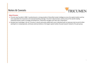 Notes & Caveats
About Tricumen
 Tricumen was founded in 2008. It quickly became a strong provider of diversified market intelligence across the capital markets and has
since expanded into transaction and corporate banking coverage. Tricumen’s data has been used by many of the world’s leading
investment banks as well as strategy consulting firms, investment managers and ‘blue chip’ corporations.
 Situated near Cambridge in the UK, Tricumen is almost exclusively staffed with senior individuals with an extensive track record of either
working for or analysing banks; and boasts what we believe is the largest capital markets-focused research network of its peer group.
6
 