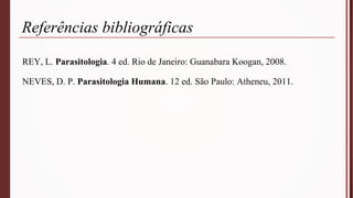 Referências bibliográficas
REY, L. Parasitologia. 4 ed. Rio de Janeiro: Guanabara Koogan, 2008.
NEVES, D. P. Parasitologia Humana. 12 ed. São Paulo: Atheneu, 2011.
 
