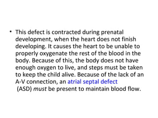 This defect is contracted during prenatal development, when the heart does not finish developing. It causes the heart to be unable to properly oxygenate the rest of the blood in the body. Because of this, the body does not have enough oxygen to live, and steps must be taken to keep the child alive. Because of the lack of an A-V connection, an  atrial septal defect  (ASD)  must  be present to maintain blood flow.  