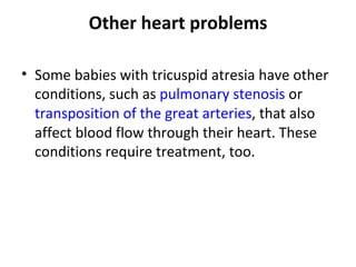 Other heart problems Some babies with tricuspid atresia have other conditions, such as  pulmonary stenosis  or  transposition of the great arteries , that also affect blood flow through their heart. These conditions require treatment, too. 