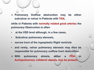  Pulmonary Outflow obstruction may be either
subvalvar or valvar in Patients with TGA,
while in Patients with normally related great arteries the
pulmonary Obstruction is often
• at the VSD level although, in a few cases,
• Subvalvar pulmonary stenosis,
• narrow tract of the hypoplastic Right ventricle
• and rarely, valvar pulmonary stenosis may Also be
responsible for pulmonary outflow tract obstruction.
 With pulmonary atresia, either a PDA or
Aortopulmonary collateral vessels may be present.
 