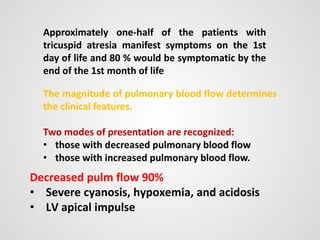 Decreased pulm flow 90%
• Severe cyanosis, hypoxemia, and acidosis
• LV apical impulse
Approximately one-half of the patients with
tricuspid atresia manifest symptoms on the 1st
day of life and 80 % would be symptomatic by the
end of the 1st month of life
The magnitude of pulmonary blood flow determines
the clinical features.
Two modes of presentation are recognized:
• those with decreased pulmonary blood flow
• those with increased pulmonary blood flow.
 