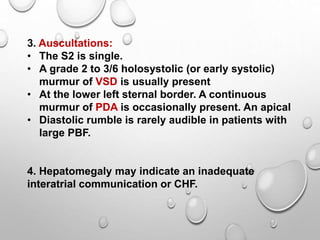 3. Auscultations:
• The S2 is single.
• A grade 2 to 3/6 holosystolic (or early systolic)
murmur of VSD is usually present
• At the lower left sternal border. A continuous
murmur of PDA is occasionally present. An apical
• Diastolic rumble is rarely audible in patients with
large PBF.
4. Hepatomegaly may indicate an inadequate
interatrial communication or CHF.
 