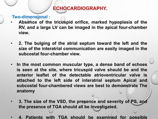 ECHOCARDIOGRAPHY.
Two-dimensional :
• Absence of the tricuspid orifice, marked hypoplasia of the
RV, and a large LV can be imaged in the apical four-chamber
view.
• 2. The bulging of the atrial septum toward the left and the
size of the interatrial communication are easily imaged in the
subcostal four-chamber view.
• In the most common muscular type, a dense band of echoes
is seen at the site, where tricuspid valve should be and the
anterior leaflet of the detectable atrioventricular valve is
attached to the left side of interatrial septum Apical and
subcostal four-chambered views are best to demonstrate The
anatomy
• 3. The size of the VSD, the presence and severity of PS, and
the presence of TGA should all be investigated.
• 4. Patients with TGA should be examined for possible
 