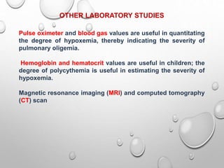 OTHER LABORATORY STUDIES
Pulse oximeter and blood gas values are useful in quantitating
the degree of hypoxemia, thereby indicating the severity of
pulmonary oligemia.
Hemoglobin and hematocrit values are useful in children; the
degree of polycythemia is useful in estimating the severity of
hypoxemia.
Magnetic resonance imaging (MRI) and computed tomography
(CT) scan
 