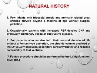 NATURAL HISTORY
1. Few infants with tricuspid atresia and normally related great
arteries survive beyond 6 months of age without surgical
palliation.
2. Occasionally, patients with increased PBF develop CHF and
eventually pulmonary vascular obstructive disease.
3. For patients who survive into their second decade of life
without a Fontan-type operation, the chronic volume overload of
the LV usually produces secondary cardiomyopathy and reduced
contractility of that ventricle.
(A Fontan procedure should be performed before LV dysfunction
develops.)
 