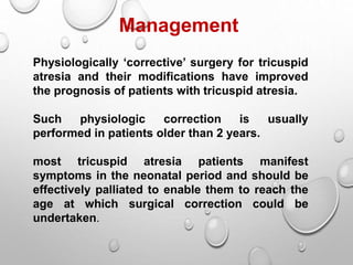 Management
Physiologically ‘corrective’ surgery for tricuspid
atresia and their modifications have improved
the prognosis of patients with tricuspid atresia.
Such physiologic correction is usually
performed in patients older than 2 years.
most tricuspid atresia patients manifest
symptoms in the neonatal period and should be
effectively palliated to enable them to reach the
age at which surgical correction could be
undertaken.
 