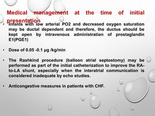 Medical management at the time of initial
presentation
• Infants with low arterial PO2 and decreased oxygen saturation
may be ductal dependent and therefore, the ductus should be
kept open by intravenous administration of prostaglandin
E1(PGE1)
• Dose of 0.05 -0.1 μg /kg/min
• The Rashkind procedure (balloon atrial septostomy) may be
performed as part of the initial catheterization to improve the RA-
to-LA shunt, especially when the interatrial communication is
considered inadequate by echo studies.
• Anticongestive measures in patients with CHF.
 