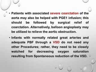 • Patients with associated severe coarctation of the
aorta may also be helped with PGE1 infusion; this
should be followed by surgical relief of
coarctation. Alternatively, balloon angioplasty may
be utilized to relieve the aortic obstruction.
• Infants with normally related great arteries and
adequate PBF through a VSD do not need any
other Procedures; rather, they need to be closely
watched for decreasing oxygen saturation
resulting from Spontaneous reduction of the VSD.
 