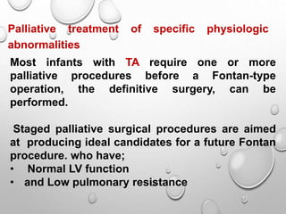 Palliative treatment of specific physiologic
abnormalities
Most infants with TA require one or more
palliative procedures before a Fontan-type
operation, the definitive surgery, can be
performed.
Staged palliative surgical procedures are aimed
at producing ideal candidates for a future Fontan
procedure. who have;
• Normal LV function
• and Low pulmonary resistance
 